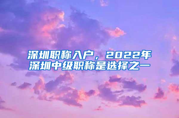 深圳职称入户，2022年深圳中级职称是选择之一