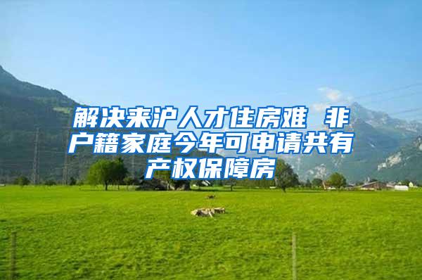 解决来沪人才住房难 非户籍家庭今年可申请共有产权保障房