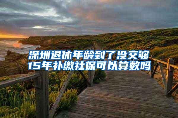 深圳退休年龄到了没交够15年补缴社保可以算数吗