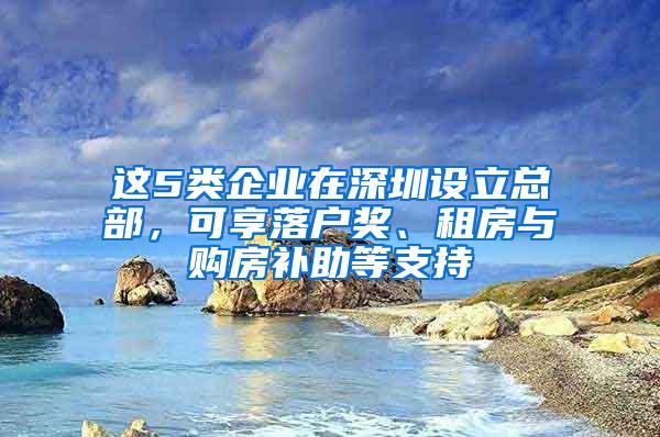 这5类企业在深圳设立总部，可享落户奖、租房与购房补助等支持