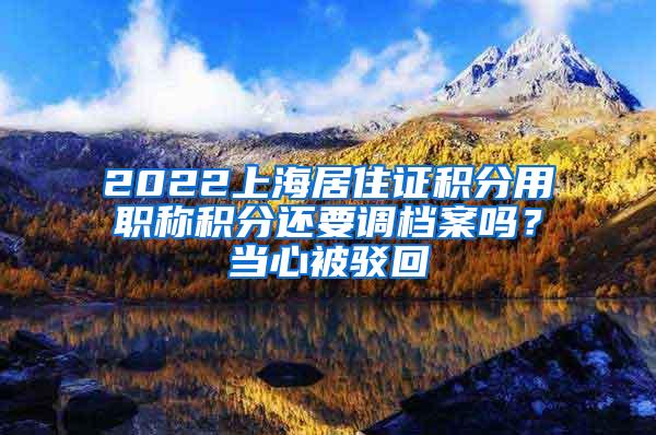 2022上海居住证积分用职称积分还要调档案吗？当心被驳回