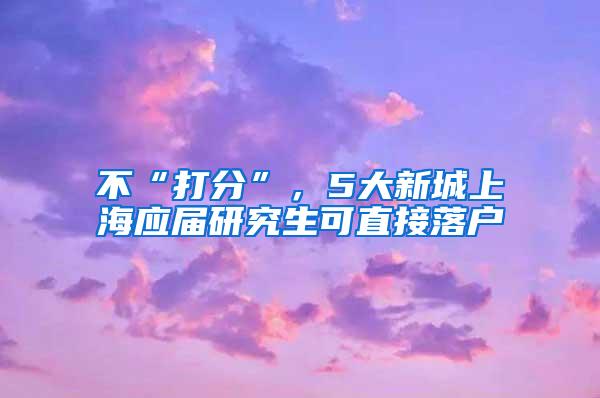 不“打分”，5大新城上海应届研究生可直接落户