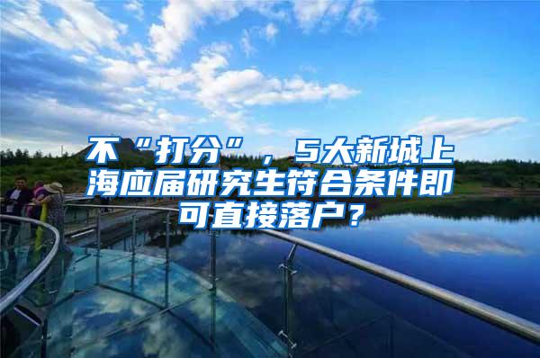 不“打分”，5大新城上海应届研究生符合条件即可直接落户？