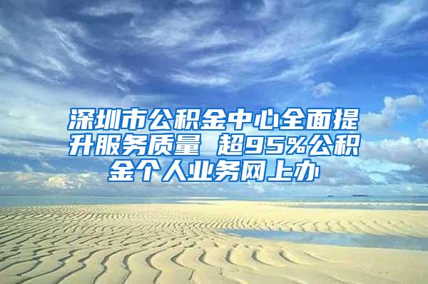 深圳市公积金中心全面提升服务质量 超95%公积金个人业务网上办