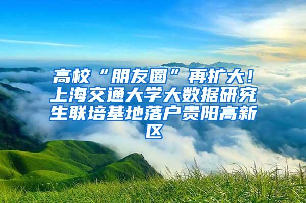 高校“朋友圈”再扩大！上海交通大学大数据研究生联培基地落户贵阳高新区