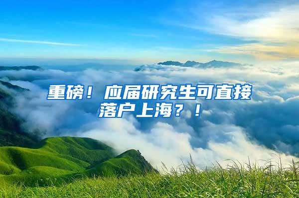 重磅！应届研究生可直接落户上海？！