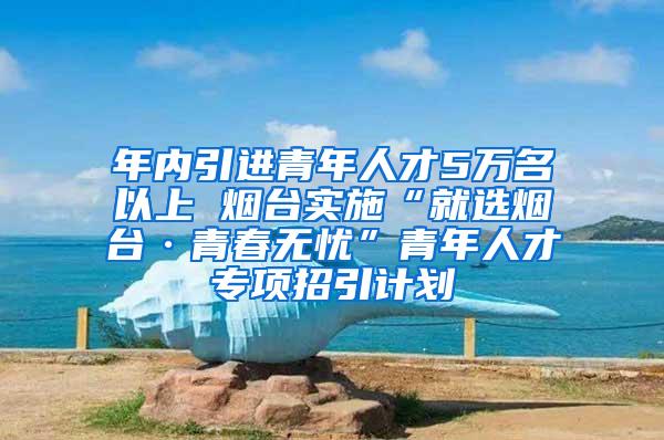 年内引进青年人才5万名以上 烟台实施“就选烟台·青春无忧”青年人才专项招引计划