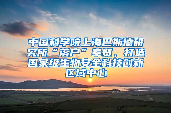 中国科学院上海巴斯德研究所“落户”奉贤，打造国家级生物安全科技创新区域中心