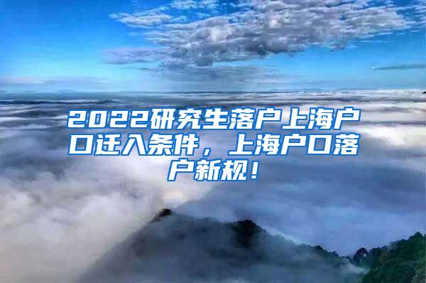 2022研究生落户上海户口迁入条件，上海户口落户新规！