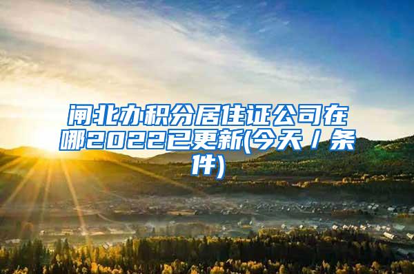 闸北办积分居住证公司在哪2022已更新(今天／条件)