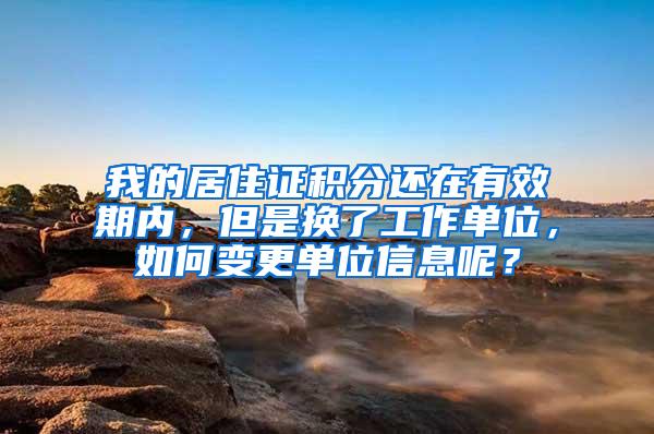 我的居住证积分还在有效期内，但是换了工作单位，如何变更单位信息呢？