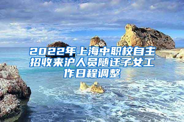 2022年上海中职校自主招收来沪人员随迁子女工作日程调整