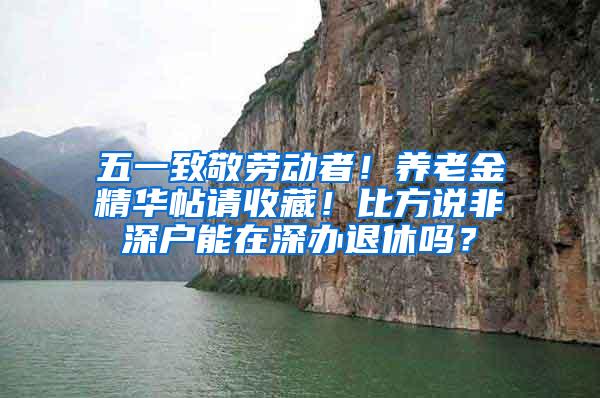 五一致敬劳动者！养老金精华帖请收藏！比方说非深户能在深办退休吗？