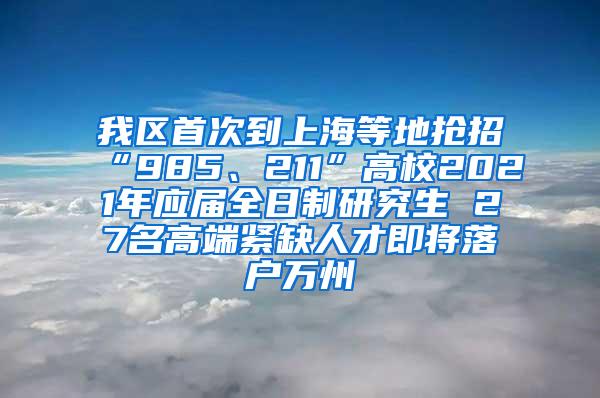 我区首次到上海等地抢招“985、211”高校2021年应届全日制研究生 27名高端紧缺人才即将落户万州