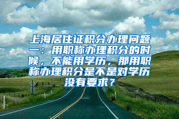 上海居住证积分办理问题一：用职称办理积分的时候，不能用学历，那用职称办理积分是不是对学历没有要求？