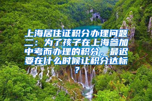 上海居住证积分办理问题二：为了孩子在上海参加中考而办理的积分，最迟要在什么时候让积分达标？