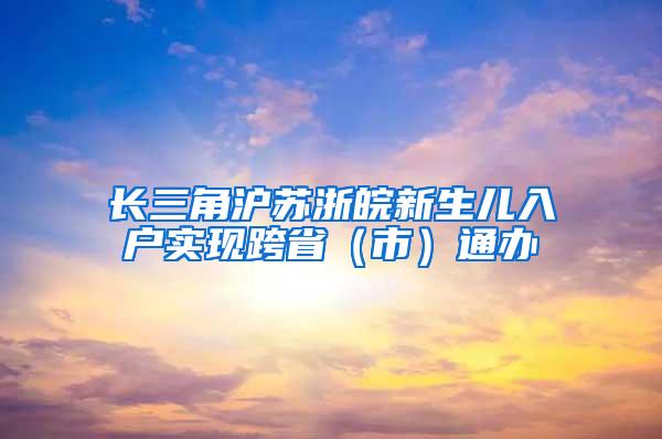 长三角沪苏浙皖新生儿入户实现跨省（市）通办