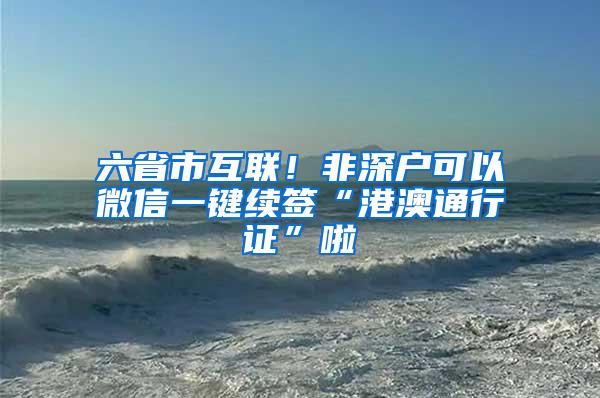 六省市互联！非深户可以微信一键续签“港澳通行证”啦