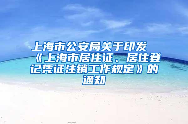 上海市公安局关于印发《上海市居住证、居住登记凭证注销工作规定》的通知