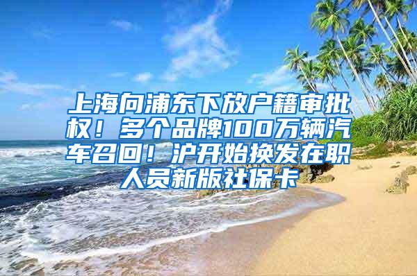 上海向浦东下放户籍审批权！多个品牌100万辆汽车召回！沪开始换发在职人员新版社保卡