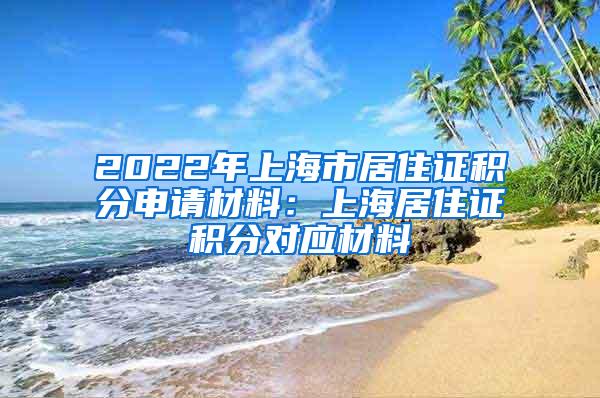 2022年上海市居住证积分申请材料：上海居住证积分对应材料