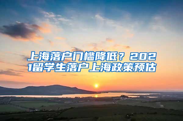 上海落户门槛降低？2021留学生落户上海政策预估