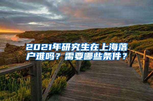 2021年研究生在上海落户难吗？需要哪些条件？