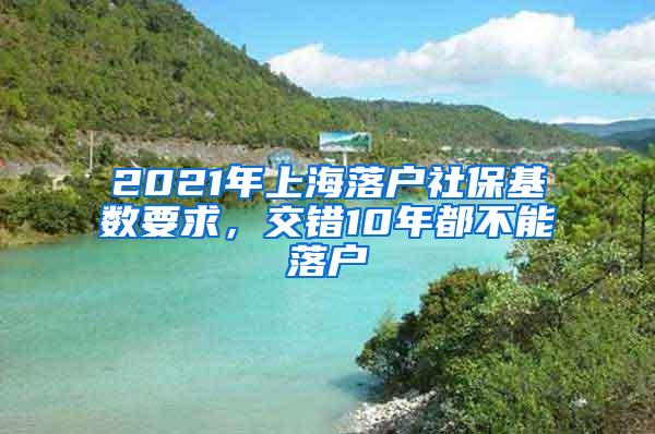 2021年上海落户社保基数要求，交错10年都不能落户