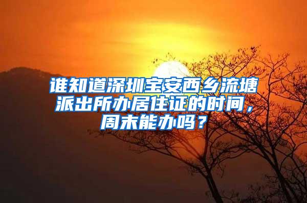 谁知道深圳宝安西乡流塘派出所办居住证的时间，周末能办吗？