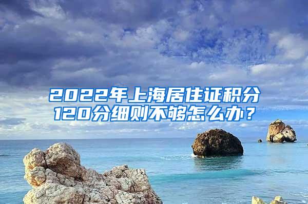 2022年上海居住证积分120分细则不够怎么办？