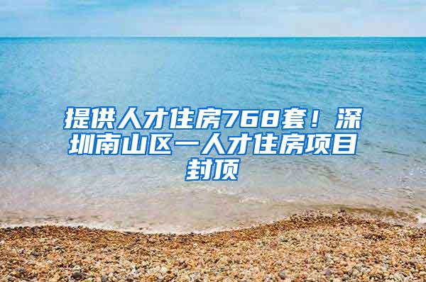 提供人才住房768套！深圳南山区一人才住房项目封顶