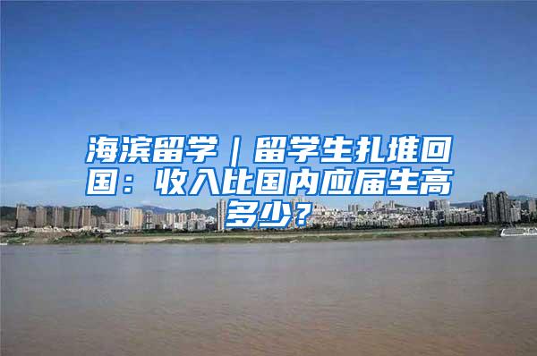 海滨留学｜留学生扎堆回国：收入比国内应届生高多少？