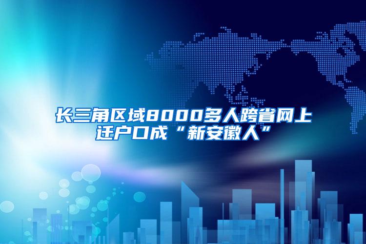 长三角区域8000多人跨省网上迁户口成“新安徽人”