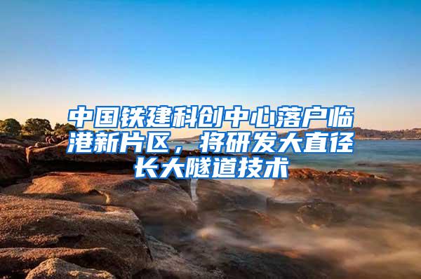 中国铁建科创中心落户临港新片区，将研发大直径长大隧道技术