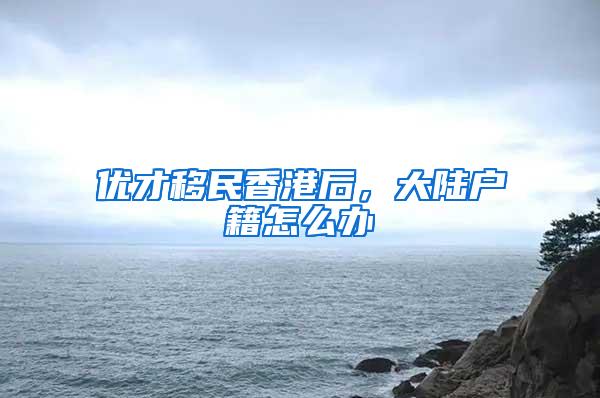 优才移民香港后，大陆户籍怎么办