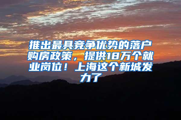 推出最具竞争优势的落户购房政策，提供18万个就业岗位！上海这个新城发力了