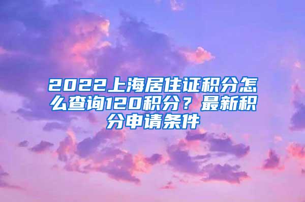 2022上海居住证积分怎么查询120积分？最新积分申请条件