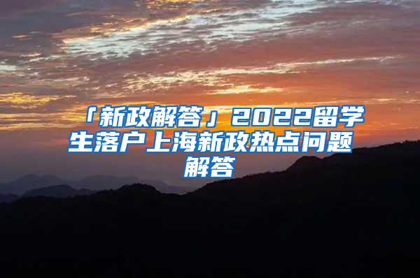 「新政解答」2022留学生落户上海新政热点问题解答