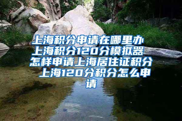 上海积分申请在哪里办 上海积分120分模拟器 怎样申请上海居住证积分 上海120分积分怎么申请