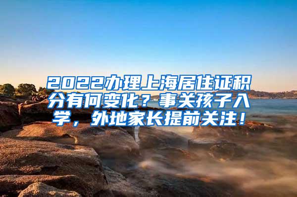 2022办理上海居住证积分有何变化？事关孩子入学，外地家长提前关注！