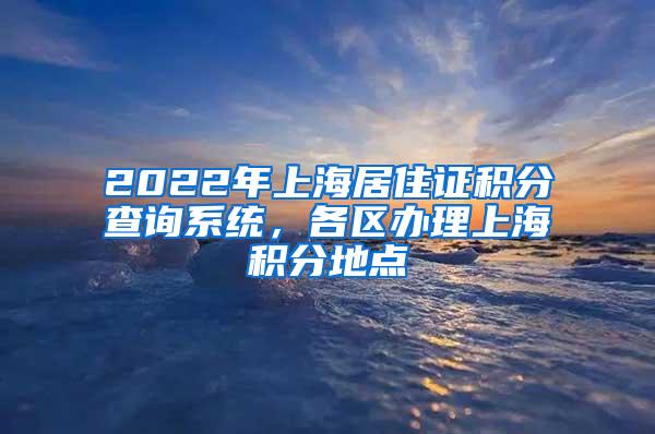 2022年上海居住证积分查询系统，各区办理上海积分地点