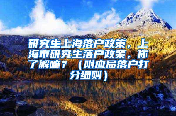 研究生上海落户政策，上海市研究生落户政策，你了解嘛？（附应届落户打分细则）