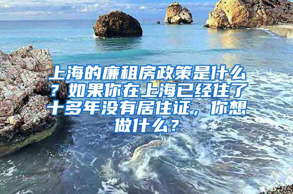 上海的廉租房政策是什么？如果你在上海已经住了十多年没有居住证，你想做什么？