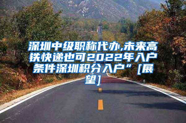 深圳中级职称代办,未来高铁快递也可2022年入户条件深圳积分入户”[展望]