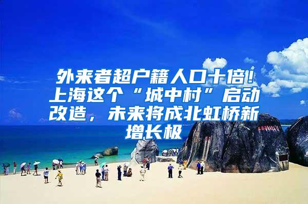 外来者超户籍人口十倍！上海这个“城中村”启动改造，未来将成北虹桥新增长极