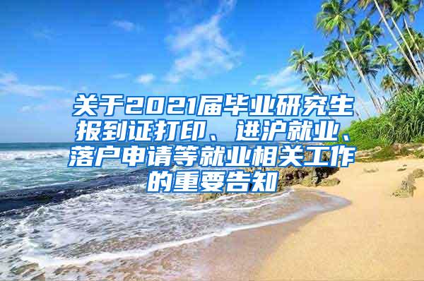 关于2021届毕业研究生报到证打印、进沪就业、落户申请等就业相关工作的重要告知