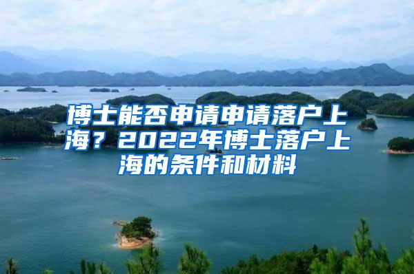 博士能否申请申请落户上海？2022年博士落户上海的条件和材料