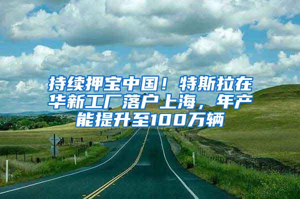 持续押宝中国！特斯拉在华新工厂落户上海，年产能提升至100万辆