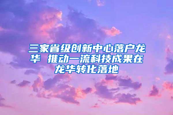 三家省级创新中心落户龙华 推动一流科技成果在龙华转化落地