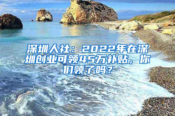 深圳人社：2022年在深圳创业可领45万补贴，你们领了吗？